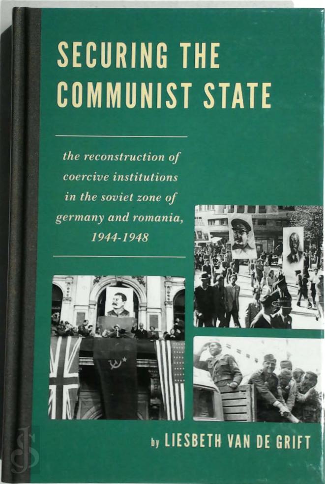 Grift, Liesbeth van de - Securing the Communist State. The Reconstruction of Coercive Institutions in the Soviet Zone of Germany and Romania, 1944-1948