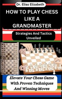 How to Play Chess Like a Grandmaster: Strategies And Tactics Unveiled: Elevate Your Chess Game With Proven Techniques And Winning Moves - Elias Elizabeth (ISBN 9798878799850)
