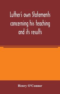 Luther's own statements concerning his teaching and its results, taken exclusively from the earliest and best editions of Luther's German and Latin works - Henry O'Connor (ISBN 9789354005350)