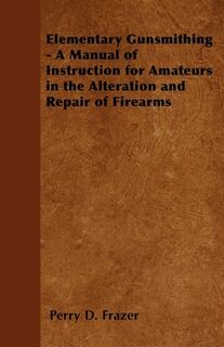 Elementary Gunsmithing - A Manual of Instruction for Amateurs in the Alteration and Repair of Firearms - Perry D. Frazer (ISBN 9781446526118)