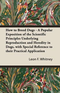 How to Breed Dogs - A Popular Exposition of the Scientific Principles Underlying Reproduction and Heredity in Dogs, with Special Reference to their Practical Application - Leon F. Whitney (ISBN 9781447472865)