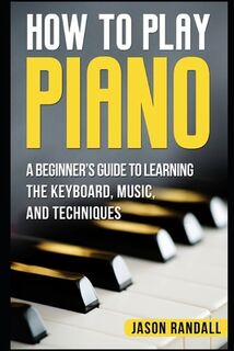 How to Play Piano: A Beginner's Guide to Learning the Keyboard, Music, and Techniques - Jason Randall (ISBN 9781976833076)
