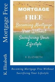 Mortgage Free: Becoming mortgage free without sacrificing your lifestyle - K. Elizabeth (ISBN 9781530735150)