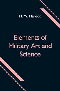 Elements of Military Art and Science; Or, Course Of Instruction In Strategy, Fortification, Tactics Of Battles, &C.; Embracing The Duties Of Staff, Infantry, Cavalry, Artillery, And Engineers; Adapted To The Use Of Volunteers And Militia; Third Edition; W - H. W Halleck (ISBN 9789354596957)