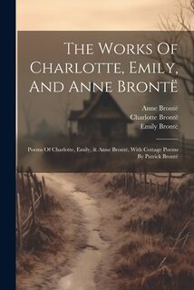 The Works Of Charlotte, Emily, And Anne Brontë: Poems Of Charlotte, Emily, & Anne Brontë, With Cottage Poems By Patrick Brontë - Charlotte Brontë (ISBN 9781021231222)