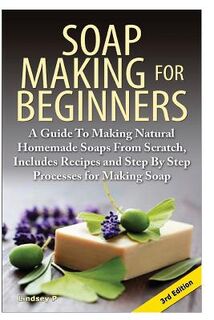 Soap Making for Beginners: A Guide to Making Natural Homemade Soaps from Scratch, Includes Recipes and Step by Step Processes for Making Soaps - Lindsey P (ISBN 9781500993948)