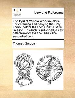The Tryal of William Whiston, Clerk. for Defaming and Denying the Holy Trinity, Before the Lord Chief Justice Reason. to Which Is Subjoined, a New Catechism for the Fine Ladies the Second Edition. - Thomas Gordon (ISBN 9781171037576)