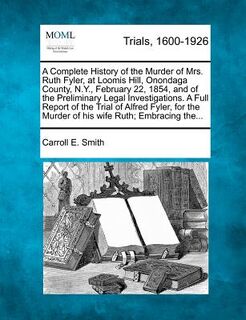 A Complete History of the Murder of Mrs. Ruth Fyler, at Loomis Hill, Onondaga County, N.Y., February 22, 1854, and of the Preliminary Legal Investigat - Carroll E. Smith (ISBN 9781275559899)