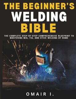 The Beginner's Welding Bible: The Complete Step-by-Step Comprehensive Blueprint to Mastering MIG, TIG, and Stick Welding at Home - Omair I (ISBN 9798294608095)