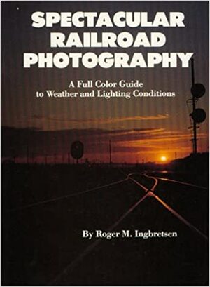 Spectacular Railroad Photography: a full color guide to weather and lighting conditions - Roger M. Ingbretsen
