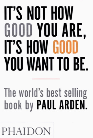It's Not How Good You Are, It's How Good You Want to Be - Paul Arden It's Not How Good You Are, It's How Good You Want to Be - Paul Arden