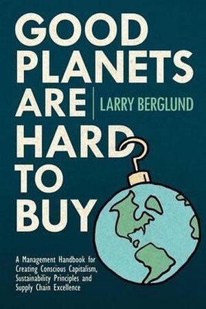 Good Planets Are Hard to Buy - A Management Handbook for Creating Conscious Capitalism, Sustainability Principles and Supply Chain Excellence - Larry Berglund