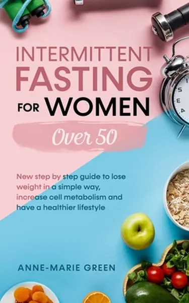 Intermittent Fasting For Women Over 50: New Step By Step Guide To Lose Weight In A Simple Way, Increase Cell Metabolism And Have A Healthier Lifestyle - Anne-Marie Green